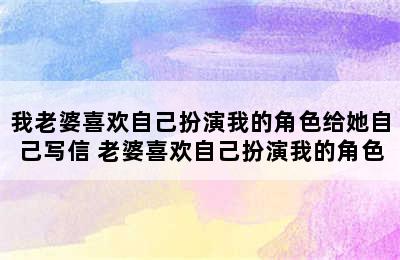 我老婆喜欢自己扮演我的角色给她自己写信 老婆喜欢自己扮演我的角色